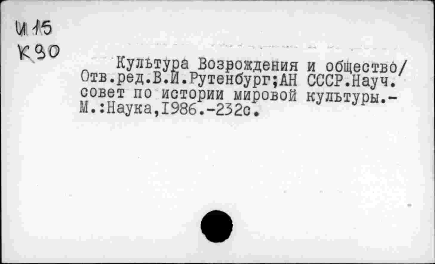 ﻿и Г5
К 9>0
Культура Возрождения и общество/ Отв.ред.В.Й.Рутенбург;АН СССР.Науч, совет по истории мировой культуры.-М.:Наука,1986.-232с.